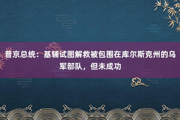 普京总统：基辅试图解救被包围在库尔斯克州的乌军部队，但未成功