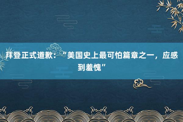 拜登正式道歉：“美国史上最可怕篇章之一，应感到羞愧”