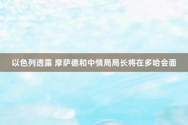 以色列透露 摩萨德和中情局局长将在多哈会面