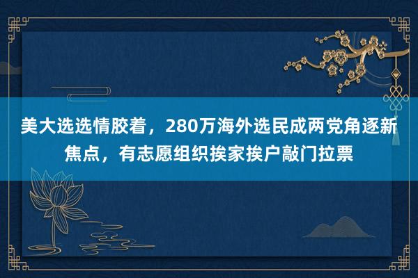 美大选选情胶着，280万海外选民成两党角逐新焦点，有志愿组织挨家挨户敲门拉票