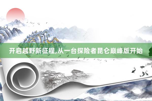 开启越野新征程,从一台探险者昆仑巅峰版开始