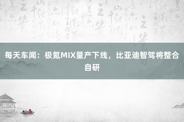 每天车闻：极氪MIX量产下线，比亚迪智驾将整合自研