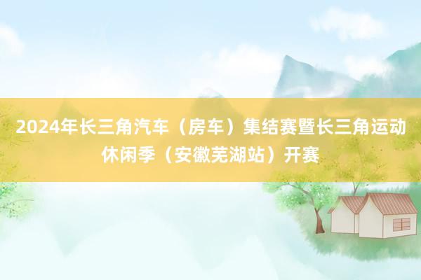 2024年长三角汽车（房车）集结赛暨长三角运动休闲季（安徽芜湖站）开赛