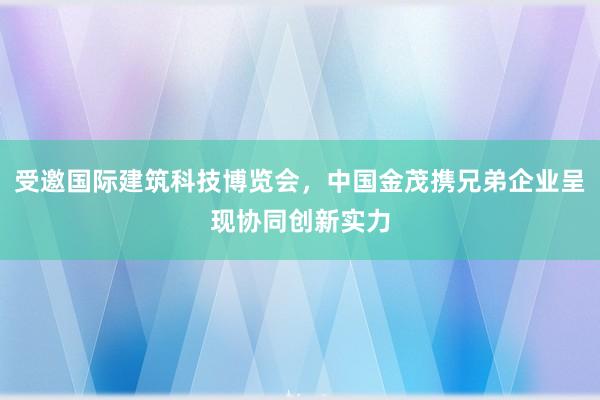 受邀国际建筑科技博览会，中国金茂携兄弟企业呈现协同创新实力