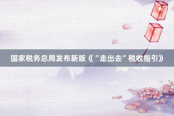 国家税务总局发布新版《“走出去”税收指引》