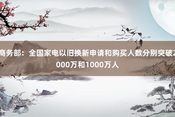 商务部：全国家电以旧换新申请和购买人数分别突破2000万和1000万人