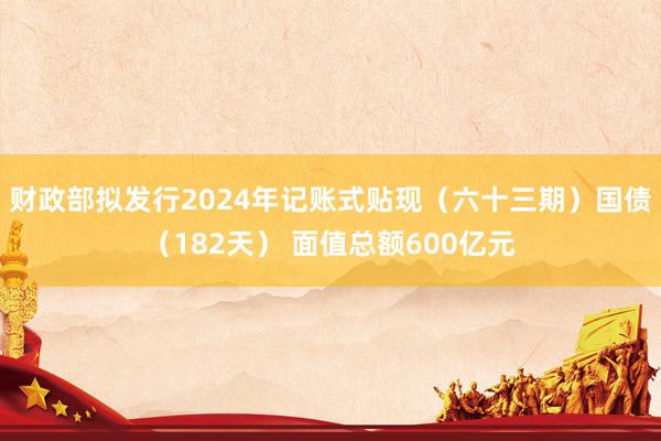 财政部拟发行2024年记账式贴现（六十三期）国债（182天） 面值总额600亿元