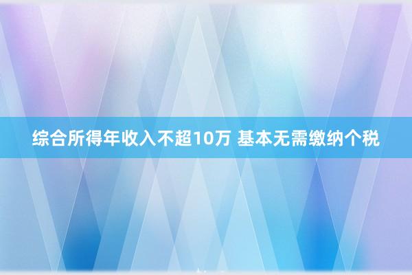 综合所得年收入不超10万 基本无需缴纳个税