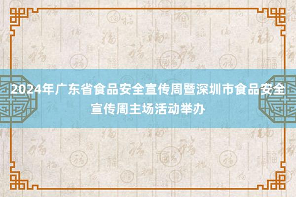 2024年广东省食品安全宣传周暨深圳市食品安全宣传周主场活动举办