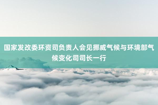 国家发改委环资司负责人会见挪威气候与环境部气候变化司司长一行