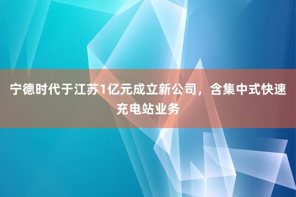 宁德时代于江苏1亿元成立新公司，含集中式快速充电站业务