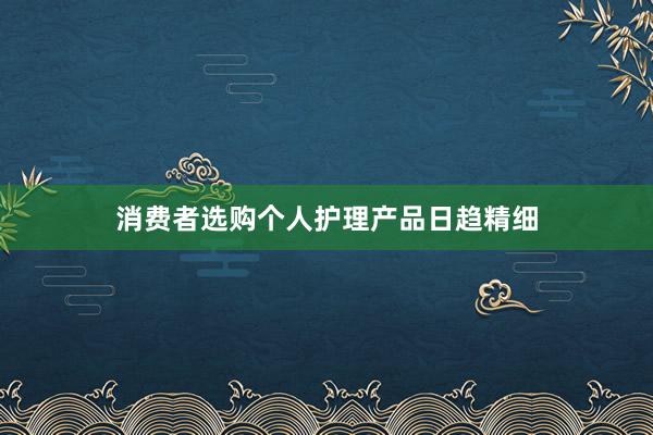 消费者选购个人护理产品日趋精细