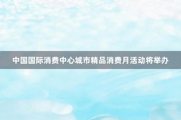 中国国际消费中心城市精品消费月活动将举办