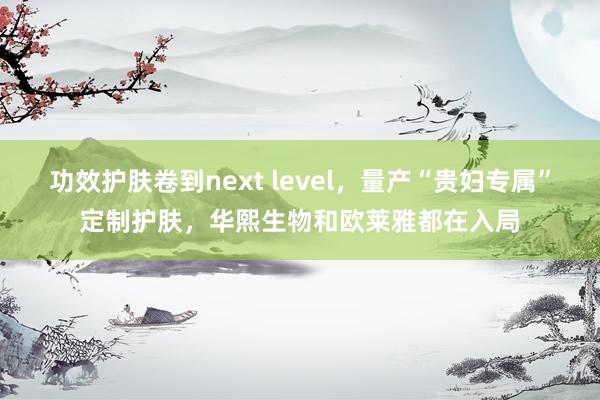 功效护肤卷到next level，量产“贵妇专属”定制护肤，华熙生物和欧莱雅都在入局