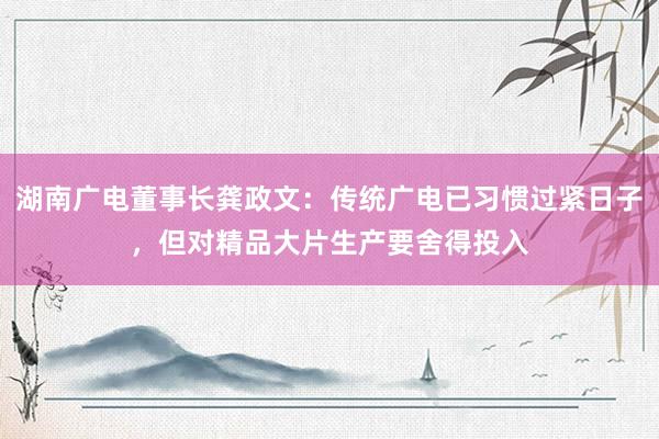 湖南广电董事长龚政文：传统广电已习惯过紧日子，但对精品大片生产要舍得投入