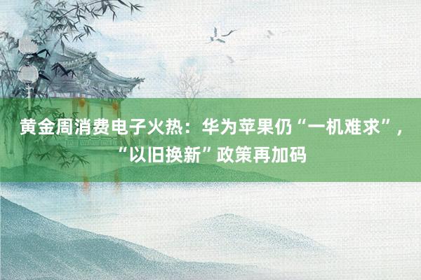 黄金周消费电子火热：华为苹果仍“一机难求”，“以旧换新”政策再加码