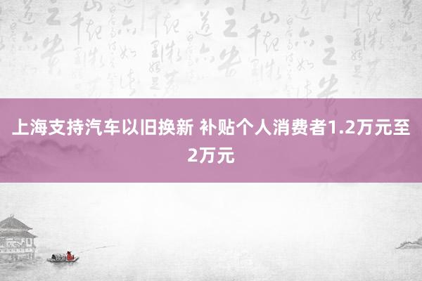 上海支持汽车以旧换新 补贴个人消费者1.2万元至2万元