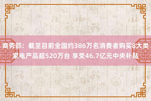 商务部：截至目前全国约386万名消费者购买8大类家电产品超520万台 享受46.7亿元中央补贴