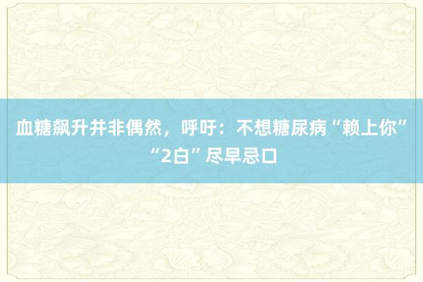 血糖飙升并非偶然，呼吁：不想糖尿病“赖上你”“2白”尽早忌口