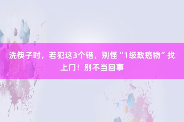 洗筷子时，若犯这3个错，别怪“1级致癌物”找上门！别不当回事