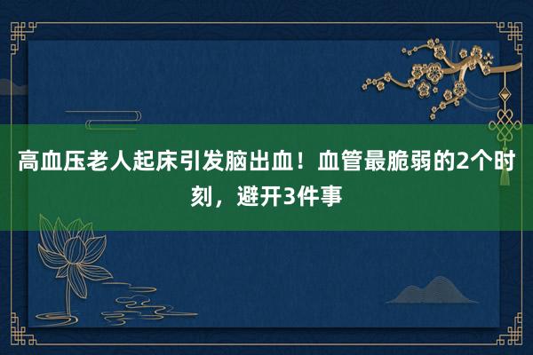 高血压老人起床引发脑出血！血管最脆弱的2个时刻，避开3件事