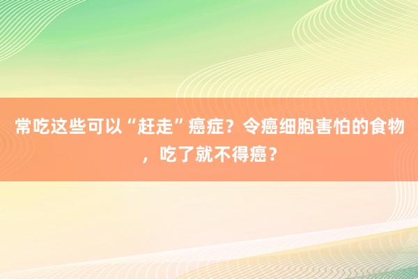 常吃这些可以“赶走”癌症？令癌细胞害怕的食物，吃了就不得癌？