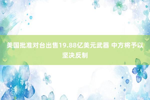 美国批准对台出售19.88亿美元武器 中方将予以坚决反制