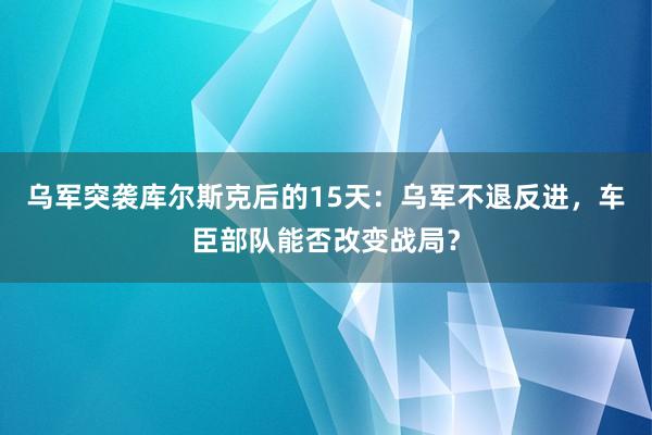 乌军突袭库尔斯克后的15天：乌军不退反进，车臣部队能否改变战局？