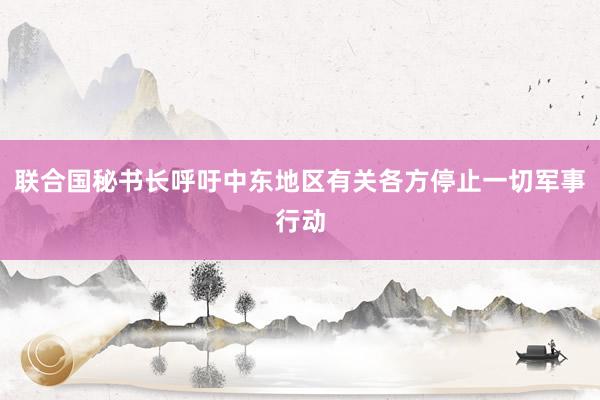 联合国秘书长呼吁中东地区有关各方停止一切军事行动