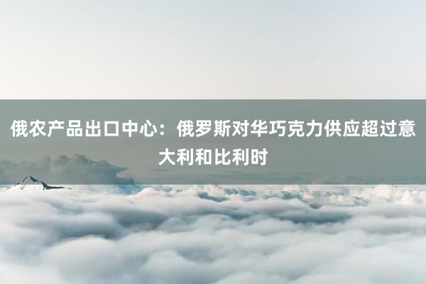 俄农产品出口中心：俄罗斯对华巧克力供应超过意大利和比利时