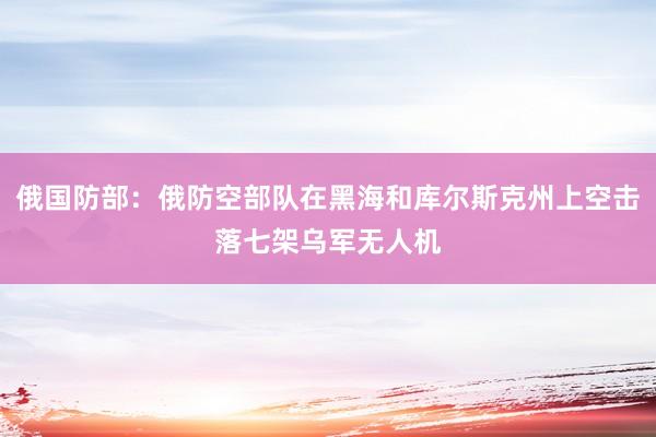 俄国防部：俄防空部队在黑海和库尔斯克州上空击落七架乌军无人机