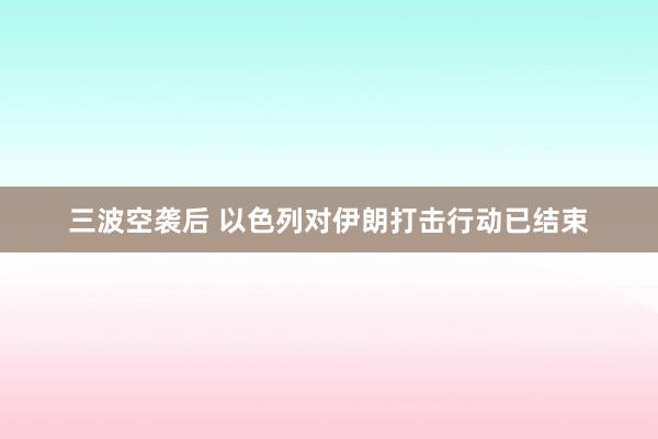 三波空袭后 以色列对伊朗打击行动已结束