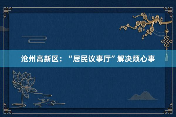 沧州高新区：“居民议事厅”解决烦心事