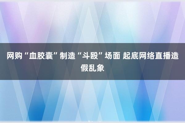 网购“血胶囊”制造“斗殴”场面 起底网络直播造假乱象