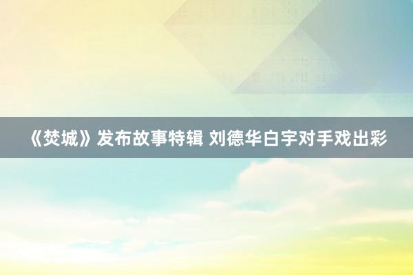 《焚城》发布故事特辑 刘德华白宇对手戏出彩