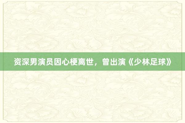 资深男演员因心梗离世，曾出演《少林足球》