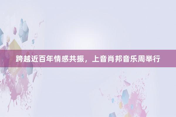 跨越近百年情感共振，上音肖邦音乐周举行