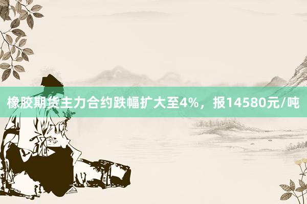 橡胶期货主力合约跌幅扩大至4%，报14580元/吨