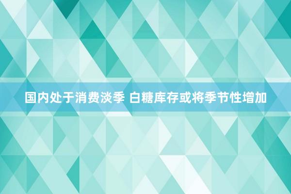 国内处于消费淡季 白糖库存或将季节性增加