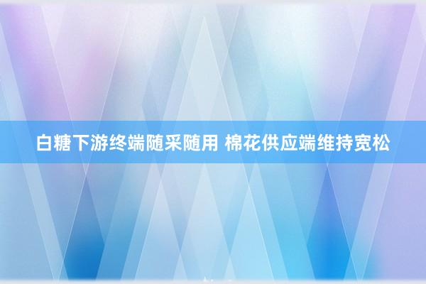 白糖下游终端随采随用 棉花供应端维持宽松