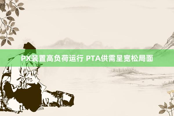 PX装置高负荷运行 PTA供需呈宽松局面