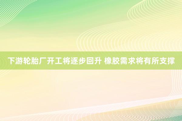 下游轮胎厂开工将逐步回升 橡胶需求将有所支撑