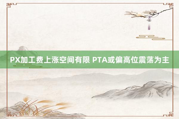 PX加工费上涨空间有限 PTA或偏高位震荡为主