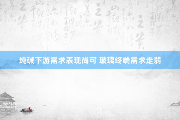 纯碱下游需求表现尚可 玻璃终端需求走弱