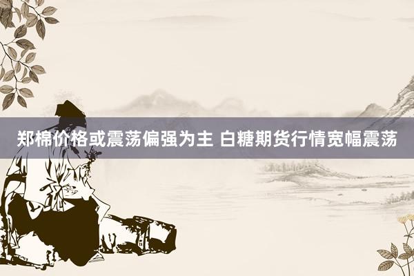 郑棉价格或震荡偏强为主 白糖期货行情宽幅震荡