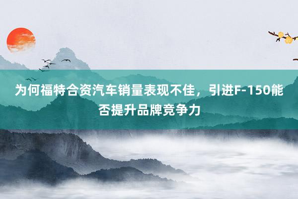 为何福特合资汽车销量表现不佳，引进F-150能否提升品牌竞争力