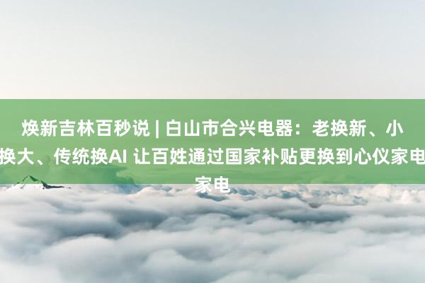 焕新吉林百秒说 | 白山市合兴电器：老换新、小换大、传统换AI 让百姓通过国家补贴更换到心仪家电