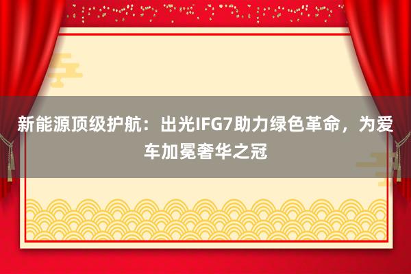 新能源顶级护航：出光IFG7助力绿色革命，为爱车加冕奢华之冠