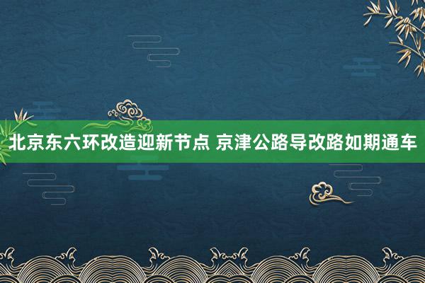 北京东六环改造迎新节点 京津公路导改路如期通车