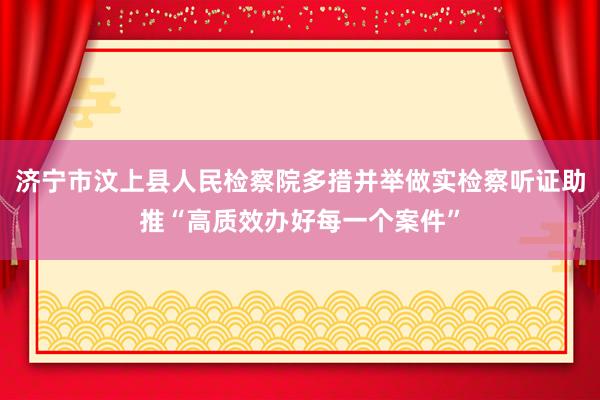 济宁市汶上县人民检察院多措并举做实检察听证助推“高质效办好每一个案件”